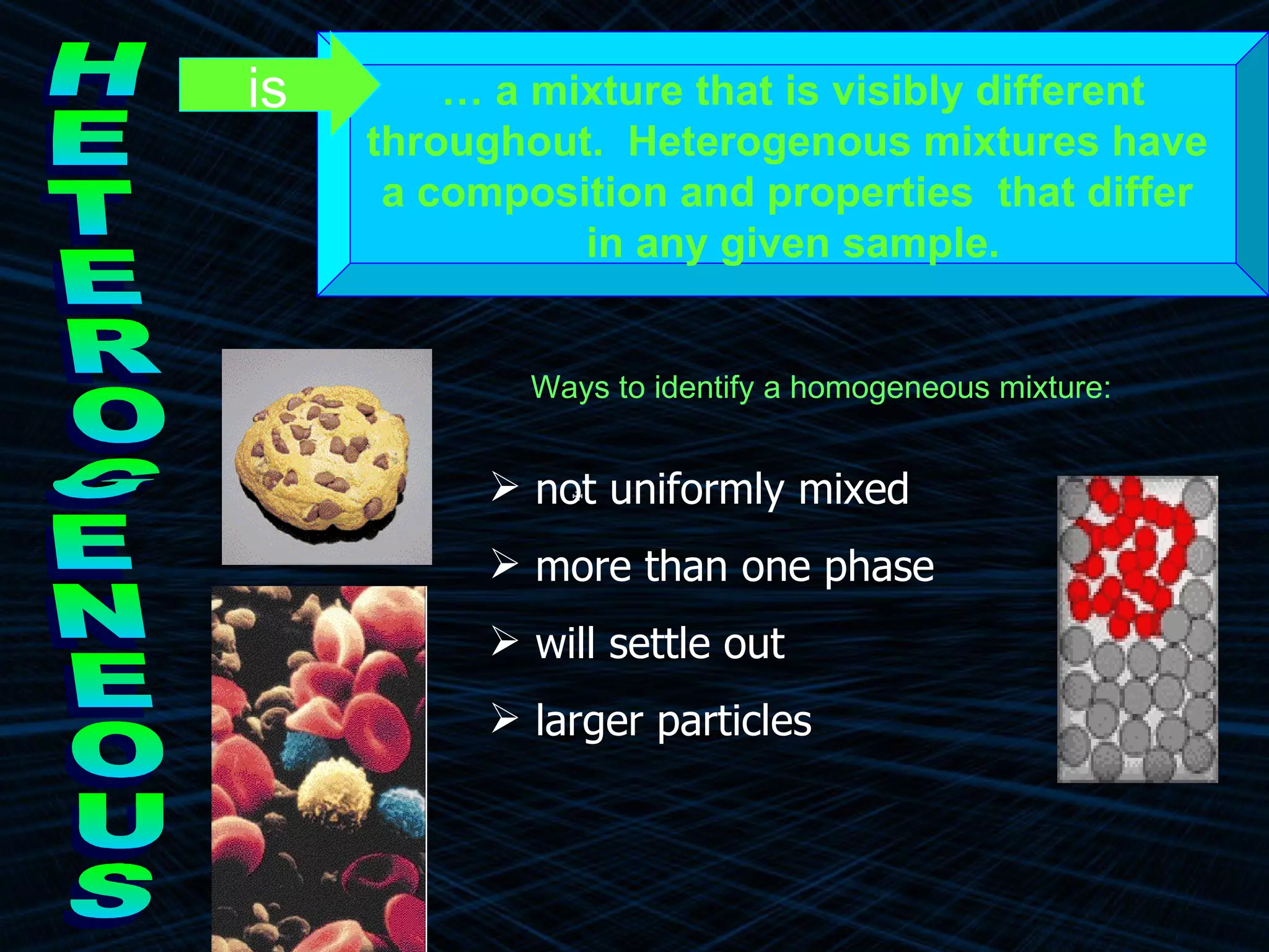 HETEROGENEOUS …  a mixture that is visibly different throughout.  Heterogenous mixtures have  a composition and properties  that differ  in any given sample. is Ways to identify a homogeneous mixture: not uniformly mixed more than one phase will settle out larger particles 