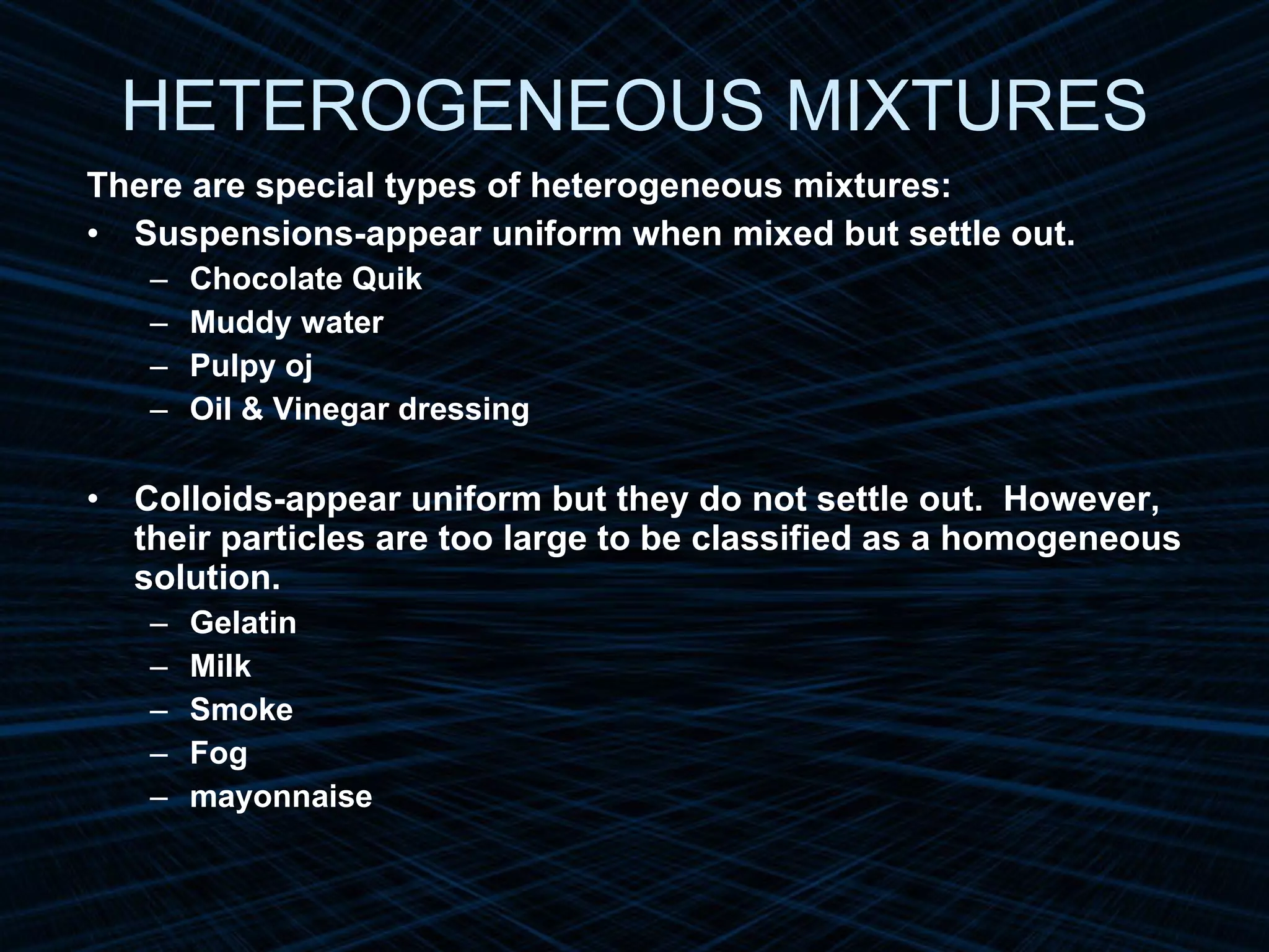 HETEROGENEOUS MIXTURES There are special types of heterogeneous mixtures: Suspensions-appear uniform when mixed but settle out. Chocolate Quik Muddy water Pulpy oj Oil & Vinegar dressing Colloids-appear uniform but they do not settle out.  However, their particles are too large to be classified as a homogeneous solution. Gelatin Milk Smoke Fog mayonnaise 