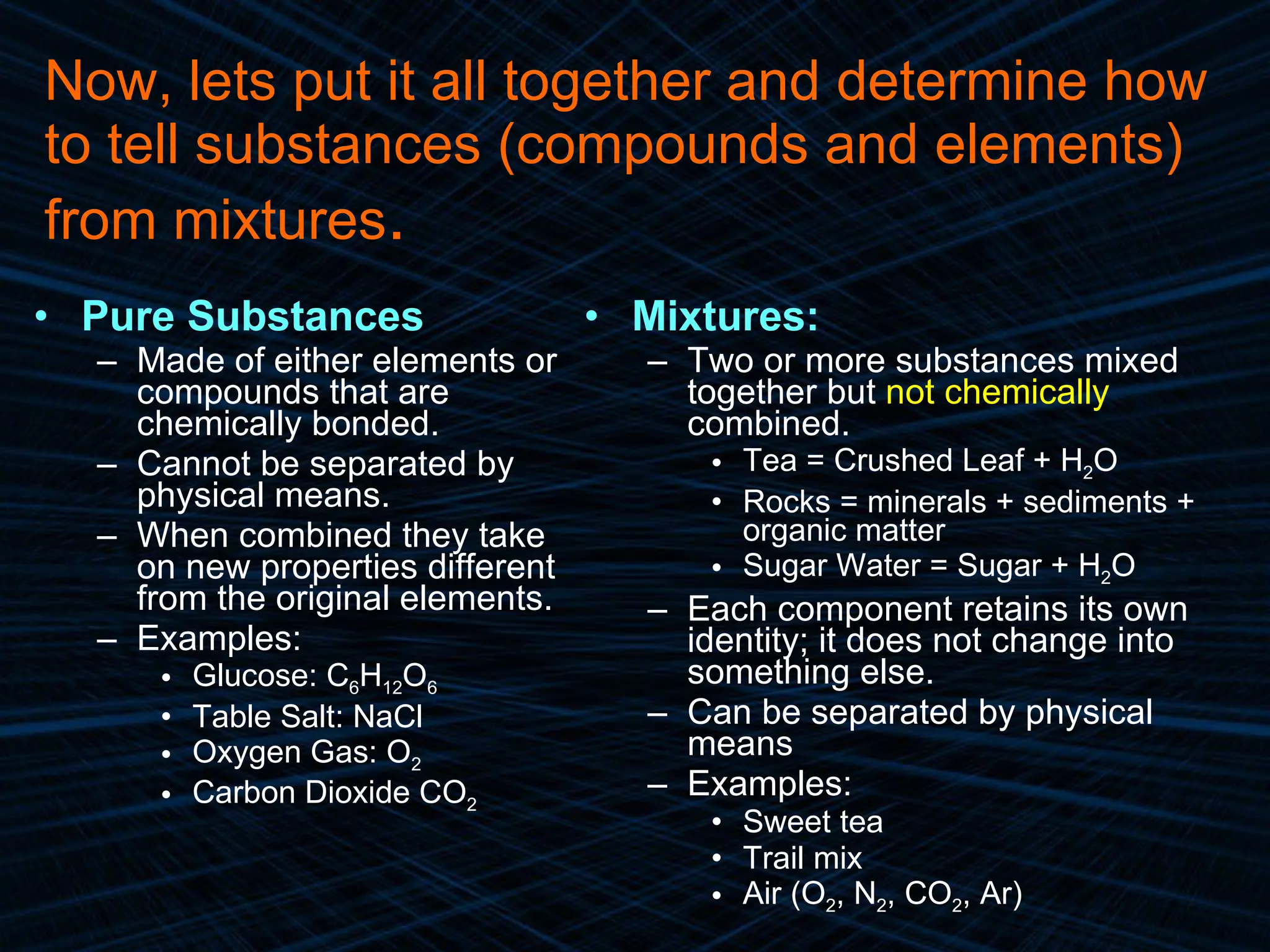 Pure Substances Made of either elements or compounds that are chemically bonded. Cannot be separated by physical means. When combined they take on new properties different from the original elements. Examples: Glucose: C 6 H 12 O 6  Table Salt: NaCl Oxygen Gas: O 2 Carbon Dioxide CO 2 Mixtures: Two or more substances mixed together but  not chemically  combined. Tea = Crushed Leaf + H 2 O Rocks = minerals + sediments + organic matter Sugar Water = Sugar + H 2 O Each component retains its own identity; it does not change into something else. Can be separated by physical means Examples: Sweet tea Trail mix Air (O 2 , N 2 , CO 2 , Ar) Now, lets put it all together and determine how to tell substances (compounds and elements) from mixtures . 