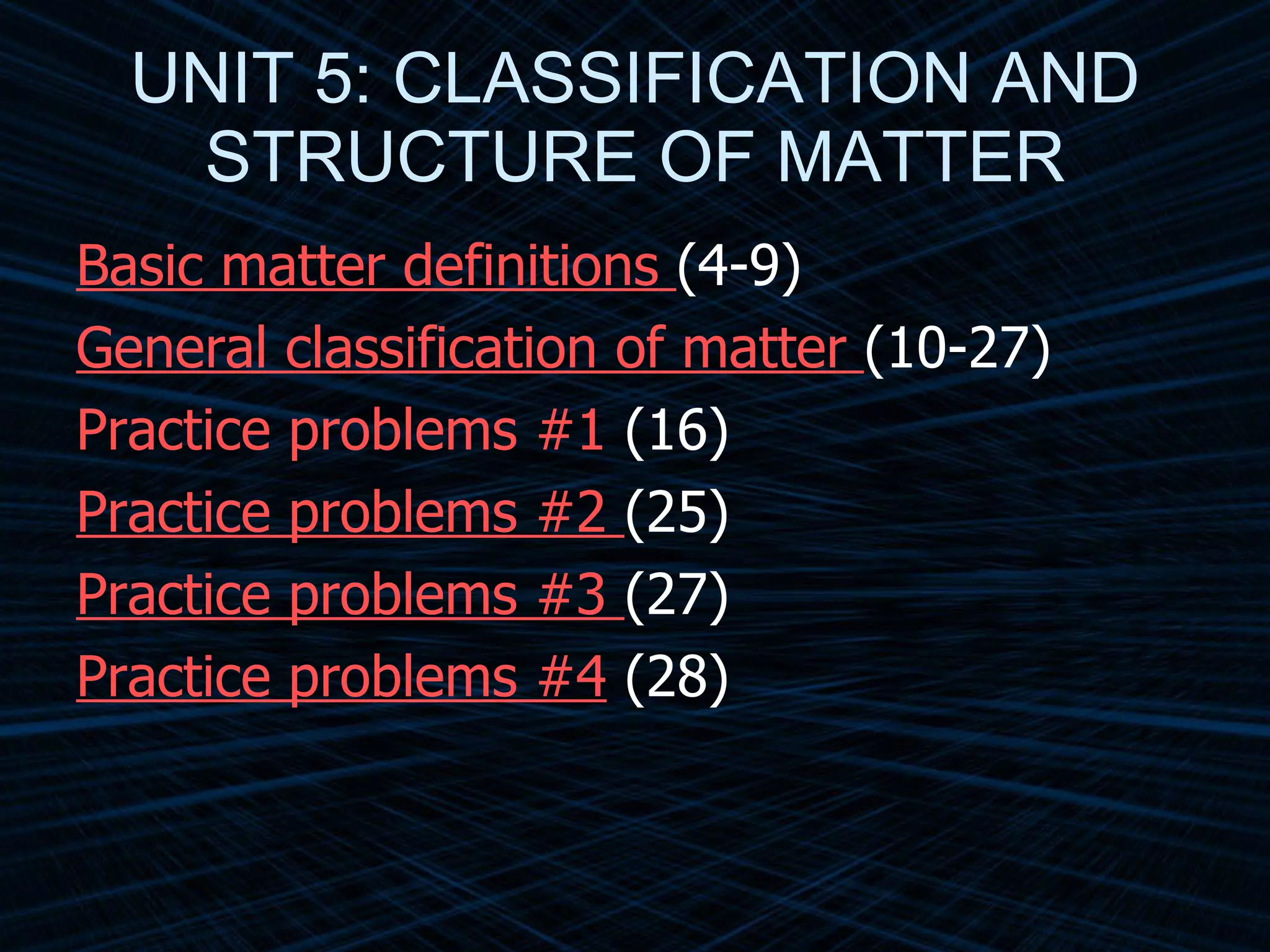 UNIT 5: CLASSIFICATION AND STRUCTURE OF MATTER Basic matter definitions   (4-9) General classification of matter   (10-27) Practice problems #1  (16) Practice problems #2   (25) Practice problems #3   (27) Practice problems #4  (28) 