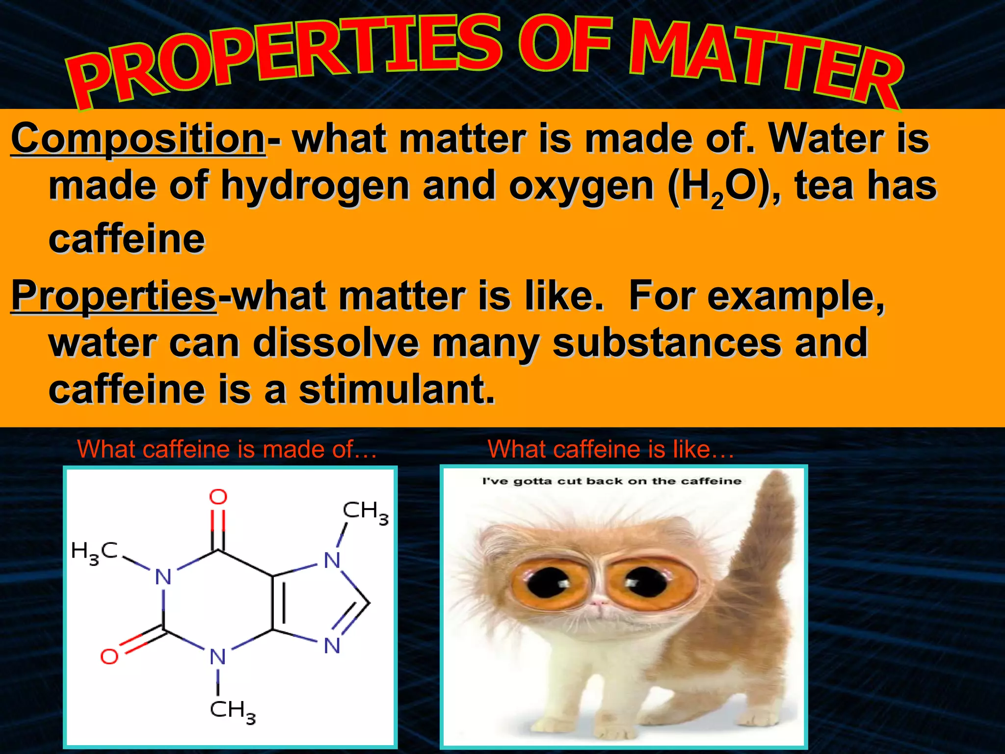 Composition - what matter is made of. Water is made of hydrogen and oxygen (H 2 O), tea has caffeine Properties -what matter is like.  For example, water can dissolve many substances and caffeine is a stimulant. PROPERTIES OF MATTER What caffeine is made of… What caffeine is like… 