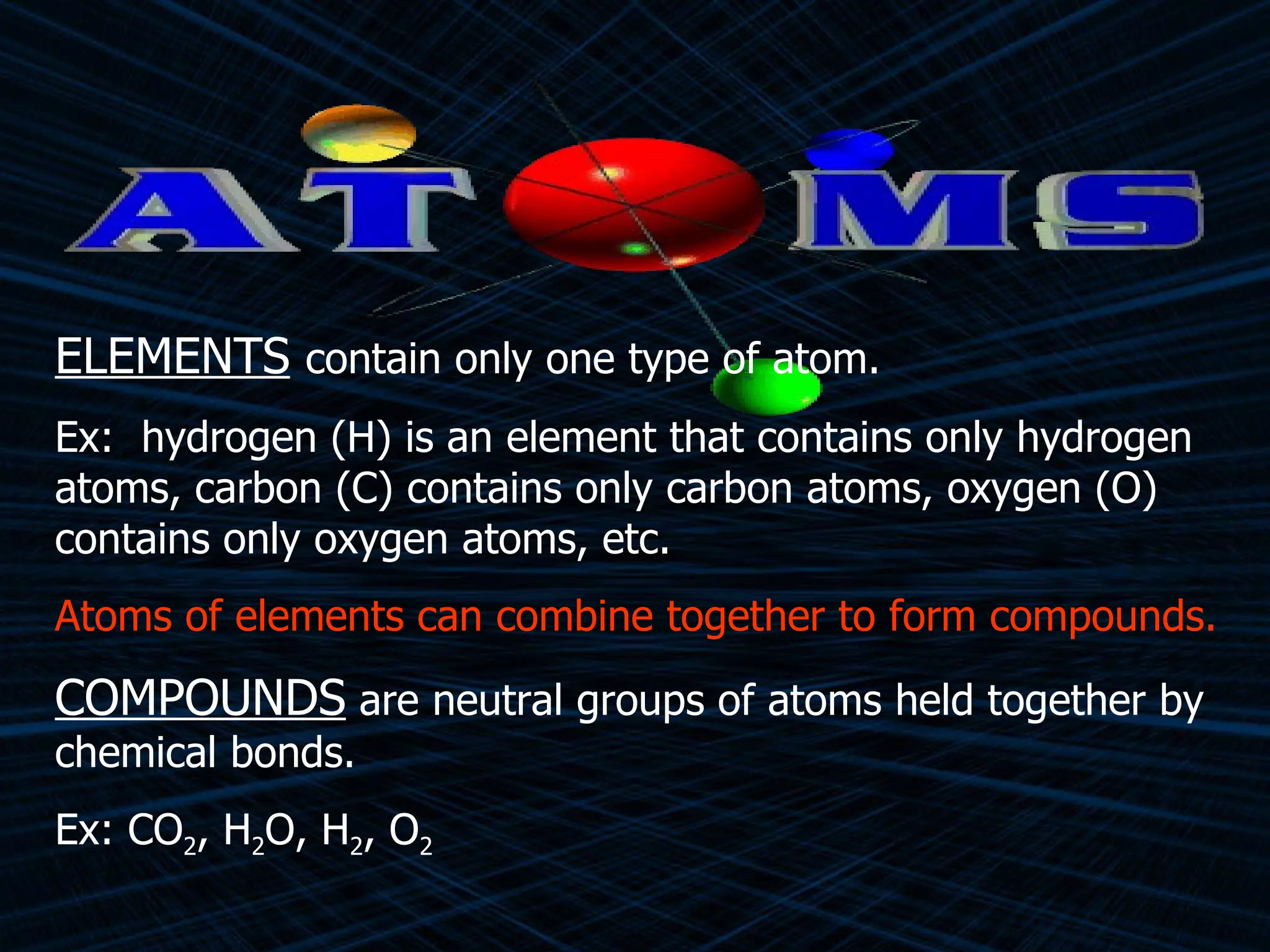 ELEMENTS   contain only one type of atom. Ex:  hydrogen (H) is an element that contains only hydrogen atoms, carbon (C) contains only carbon atoms, oxygen (O) contains only oxygen atoms, etc. Atoms of elements can combine together to form compounds. COMPOUNDS  are neutral groups of atoms held together by chemical bonds. Ex: CO 2 , H 2 O, H 2 , O 2  