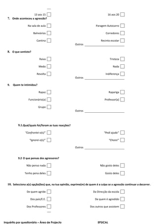 13 aos 15                                                     16 aos 20
  7. Onde aconteceu a agressão?

                  Na sala de aula                                        Paragem Autocarro

                       Balneários                                                Corredores

                          Cantina                                            Recinto escolar
                                                        Outros

  8. O que sentiste?

                            Raiva                                                    Tristeza

                            Medo                                                        Nada

                          Revolta                                                Indiferença
                                                        Outros

  9.   Quem te intimidou?

                            Rapaz                                                    Rapariga

                   Funcionário(a)                                               Professor(a)

                            Grupo
                                                        Outros




           9.1.Qual/quais foi/foram as tuas reacções?

                “Confrontei-o(s)”                                               “Pedi ajuda”

                    “Ignorei-o(s)”                                                   “Chorei”

                                                        Outros


           9.2 O que pensas dos agressores?

                 Não penso nada                                              Não gosto deles

                Tenho pena deles                                                 Gosto deles


  10. Selecciona a(s) opção(ões) que, na tua opinião, exprime(m) de quem é a culpa se a agressão continuar a decorrer.

                 De quem agride                                        Da Direcção da escola

                    Dos pais/E.E.                                       De quem é agredido

                 Dos Professores                                    Dos outros que assistem




Inquérito por questionário – Área de Projecto                              EPSICAL
 