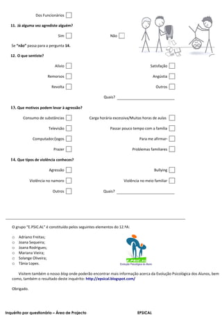 Dos Funcionários

  11. Já alguma vez agrediste alguém?

                                Sim                         Não

   Se “não” passa para a pergunta 14.

  12. O que sentiste?

                              Alívio                                                 Satisfação

                           Remorsos                                                    Angústia

                            Revolta                                                     Outros

                                                        Quais?

  13. Que motivos podem levar à agressão?

         Consumo de substâncias                 Carga horária excessiva/Muitas horas de aulas

                           Televisão                        Passar pouco tempo com a família

                Computador/jogos                                               Para me afirmar

                             Prazer                                        Problemas familiares

  14. Que tipos de violência conheces?

                           Agressão                                                    Bullying

               Violência no namoro                                  Violência no meio familiar

                             Outros                     Quais?




   O grupo “E.PSIC.AL” é constituído pelos seguintes elementos do 12.ºA:

   o   Adriano Freitas;
   o   Joana Sequeira;
   o   Joana Rodrigues;
   o   Mariana Vieira;
   o   Solange Oliveira;
   o   Tânia Lopes.

      Visitem também o nosso blog onde poderão encontrar mais informação acerca da Evolução Psicológica dos Alunos, bem
   como, também o resultado deste inquérito: http://epsical.blogspot.com/

   Obrigado.




Inquérito por questionário – Área de Projecto                                EPSICAL
 