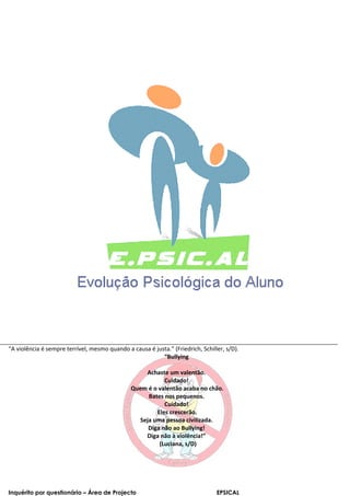 “A violência é sempre terrível, mesmo quando a causa é justa.” (Friedrich, Schiller, s/D).
                                                          “Bullying

                                                   Achaste um valentão.
                                                          Cuidado!
                                               Quem é o valentão acaba no chão.
                                                    Bates nos pequenos.
                                                          Cuidado!
                                                       Eles crescerão.
                                                 Seja uma pessoa civilizada.
                                                    Diga não ao Bullying!
                                                   Diga não à violência!”
                                                        (Luciana, s/D)




Inquérito por questionário – Área de Projecto                                    EPSICAL
 