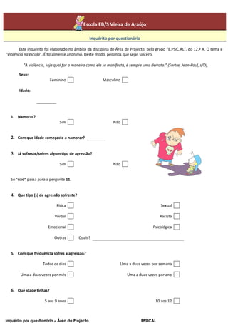 Escola EB/S Vieira de Araújo

                                                Inquérito por questionário

        Este inquérito foi elaborado no âmbito da disciplina de Área de Projecto, pelo grupo “E.PSIC.AL”, do 12.º A. O tema é
“Violência na Escola”. É totalmente anónimo. Deste modo, pedimos que sejas sincero.

          “A violência, seja qual for a maneira como ela se manifesta, é sempre uma derrota.” (Sartre, Jean-Paul, s/D).

       Sexo:
                          Feminino                      Masculino

       Idade:




   1. Namoras?
                               Sim                             Não


   2. Com que idade começaste a namorar?


   3. Já sofreste/sofres algum tipo de agressão?

                               Sim                             Não


   Se “não” passa para a pergunta 11.


   4. Que tipo (s) de agressão sofreste?

                             Física                                                        Sexual

                            Verbal                                                        Racista

                        Emocional                                                     Psicológica

                            Outras         Quais?


   5. Com que frequência sofres a agressão?

                     Todos os dias                                 Uma a duas vezes por semana

        Uma a duas vezes por mês                                       Uma a duas vezes por ano


   6. Que idade tinhas?

                      5 aos 9 anos                                                     10 aos 12



Inquérito por questionário – Área de Projecto                                  EPSICAL
 