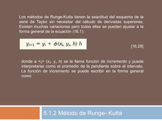5.1.2 Método de Runge- Kutta
Los métodos de Runge-Kutta tienen la exactitud del esquema de la
serie de Taylor sin necesitar del cálculo de derivadas superiores.
Existen muchas variaciones pero todas ellas se pueden ajustar a la
forma general de la ecuación (16.1):
[16.28]
donde a <¡> (x¡, y„ h) se le llama función de incremento y puede
interpretarse como el promedio de la pendiente sobre el intervalo.
La función de incremento se puede escribir en la forma general
como
 