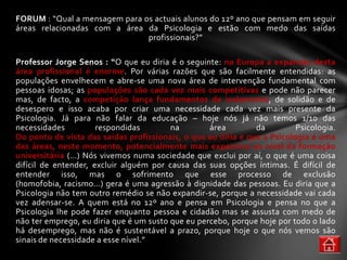 FORUM : “Qual a mensagem para os actuais alunos do 12º ano que pensam em seguir
áreas relacionadas com a área da Psicologia e estão com medo das saídas
                               profissionais?”

Professor Jorge Senos : “O que eu diria é o seguinte: na Europa a expansão desta
área profissional é enorme. Por várias razões que são facilmente entendidas: as
populações envelhecem e abre-se uma nova área de intervenção fundamental com
pessoas idosas; as populações são cada vez mais competitivas e pode não parecer
mas, de facto, a competição lança fundamentos de isolamento, de solidão e de
desespero e isso acaba por criar uma necessidade cada vez mais presente da
Psicologia. Já para não falar da educação – hoje nós já não temos 1/10 das
necessidades          respondidas        na        área        da         Psicologia.
Do ponto de vista das saídas profissionais, o que eu diria é que a Psicologia é uma
das áreas, neste momento, potencialmente mais expansiva ao nível da formação
universitária (…) Nós vivemos numa sociedade que exclui por aí, o que é uma coisa
difícil de entender, excluir alguém por causa das suas opções íntimas. É difícil de
entender isso, mas o sofrimento que esse processo de exclusão
(homofobia, racismo…) gera é uma agressão à dignidade das pessoas. Eu diria que a
Psicologia não tem outro remédio se não expandir-se, porque a necessidade vai cada
vez adensar-se. A quem está no 12º ano e pensa em Psicologia e pensa no que a
Psicologia lhe pode fazer enquanto pessoa e cidadão mas se assusta com medo de
não ter emprego, eu diria que é um susto que eu percebo, porque hoje por todo o lado
há desemprego, mas não é sustentável a prazo, porque hoje o que nós vemos são
sinais de necessidade a esse nível.”
 