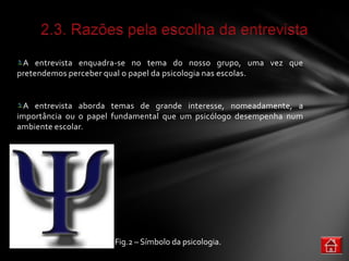 A entrevista enquadra-se no tema do nosso grupo, uma vez que
pretendemos perceber qual o papel da psicologia nas escolas.


  A entrevista aborda temas de grande interesse, nomeadamente, a
importância ou o papel fundamental que um psicólogo desempenha num
ambiente escolar.




                      Fig.2 – Símbolo da psicologia.
 