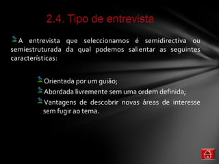 A entrevista que seleccionamos é semidirectiva ou
semiestruturada da qual podemos salientar as seguintes
características:


         Orientada por um guião;
         Abordada livremente sem uma ordem definida;
         Vantagens de descobrir novas áreas de interesse
         sem fugir ao tema.
 
