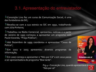 Conceição Lino fez um curso de Comunicação Social, é uma
das fundadoras da SIC;
  Revelou-se com a sua estreia na SIC em 1992, trabalhando
com Júlia Pinheiro;
  Trabalhou na Rádio Comercial, apresentou notícias e a partir
de Janeiro de 1995 começou a apresentar um programa com
Paulo Varanda, “Praça Pública”;
  Até Dezembro de 1999 coordenou e apresentou “Casos de
Polícia”;
   Em 2002 e 2003 apresentou diversos programas de
informação;
   Em 2007 começa a apresentar o “Nós por Cá” e em 2010 passa
a ser apresentadora do programa “Boa tarde”.

                                   Fig.4 – Conceição Lino, quando apresentava o
                                   “Nós por cá”
 