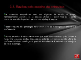 A entrevista enquadra-se num dos objectos de estudo do grupo,
nomeadamente, perceber se as pessoas vitimas de algum tipo de acidente
procuram ou estão disponíveis para receber ajuda psicológica;


  Esta entrevista dá a percepção de que nem todos os psicólogos são eficientes e
profissionais.


  Nesta entrevista é visível o transtorno que Rosa Pereira acarreta já há um ano e
meio. Esta procurou ajuda psicológica, no entanto sem sucesso devido à falta de
profissionalidade da psicóloga em questão. Actualmente Rosa Pereira recebe ajuda
de outro psicólogo.
 