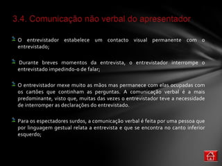 O entrevistador estabelece um contacto visual permanente com o
entrevistado;

Durante breves momentos da entrevista, o entrevistador interrompe o
entrevistado impedindo-o de falar;

O entrevistador mexe muito as mãos mas permanece com elas ocupadas com
os cartões que continham as perguntas. A comunicação verbal é a mais
predominante, visto que, muitas das vezes o entrevistador teve a necessidade
de interromper as declarações do entrevistado.

Para os espectadores surdos, a comunicação verbal é feita por uma pessoa que
por linguagem gestual relata a entrevista e que se encontra no canto inferior
esquerdo;
 