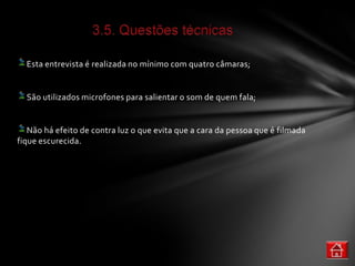Esta entrevista é realizada no mínimo com quatro câmaras;


  São utilizados microfones para salientar o som de quem fala;


   Não há efeito de contra luz o que evita que a cara da pessoa que é filmada
fique escurecida.
 