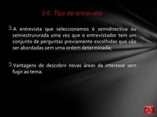 A entrevista que seleccionamos é semidirectiva ou
semiestrururada uma vez que o entrevistador tem um
conjunto de perguntas previamente escolhidas que vão
ser abordadas sem uma ordem determinada;


Vantagens de descobrir novas áreas de interesse sem
fugir ao tema.
 