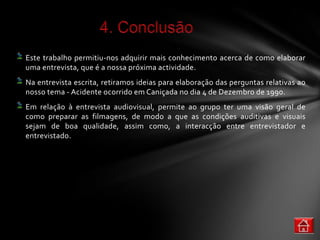 Este trabalho permitiu-nos adquirir mais conhecimento acerca de como elaborar
uma entrevista, que é a nossa próxima actividade.
Na entrevista escrita, retiramos ideias para elaboração das perguntas relativas ao
nosso tema - Acidente ocorrido em Caniçada no dia 4 de Dezembro de 1990.
Em relação à entrevista audiovisual, permite ao grupo ter uma visão geral de
como preparar as filmagens, de modo a que as condições auditivas e visuais
sejam de boa qualidade, assim como, a interacção entre entrevistador e
entrevistado.
 