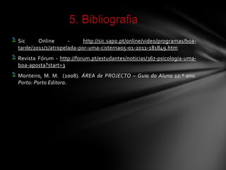 Sic     Online      -     http://sic.sapo.pt/online/video/programas/boa-
tarde/2011/1/atropelada-por-uma-cisterna05-01-2011-181849.htm
Revista Fórum - http://forum.pt/estudantes/noticias/367-psicologia-uma-
boa-aposta?start=3
Monteiro, M. M. (2008). ÁREA de PROJECTO – Guia do Aluno 12.º ano.
Porto: Porto Editora.
 