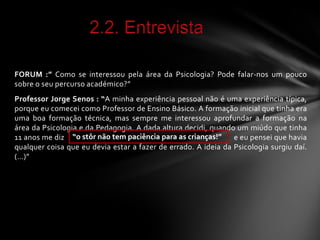 FORUM :” Como se interessou pela área da Psicologia? Pode falar-nos um pouco
sobre o seu percurso académico?”
Professor Jorge Senos : “A minha experiência pessoal não é uma experiência típica,
porque eu comecei como Professor de Ensino Básico. A formação inicial que tinha era
uma boa formação técnica, mas sempre me interessou aprofundar a formação na
área da Psicologia e da Pedagogia. A dada altura decidi, quando um miúdo que tinha
11 anos me diz “o stôr não tem paciência para as crianças!”     e eu pensei que havia
qualquer coisa que eu devia estar a fazer de errado. A ideia da Psicologia surgiu daí.
(…)”
 