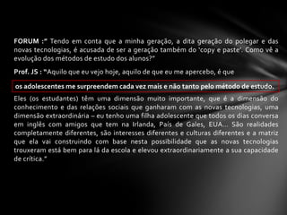 FORUM :” Tendo em conta que a minha geração, a dita geração do polegar e das
novas tecnologias, é acusada de ser a geração também do ‘copy e paste’. Como vê a
evolução dos métodos de estudo dos alunos?”
Prof. JS : “Aquilo que eu vejo hoje, aquilo de que eu me apercebo, é que

os adolescentes me surpreendem cada vez mais e não tanto pelo método de estudo.
Eles (os estudantes) têm uma dimensão muito importante, que é a dimensão do
conhecimento e das relações sociais que ganharam com as novas tecnologias, uma
dimensão extraordinária – eu tenho uma filha adolescente que todos os dias conversa
em inglês com amigos que tem na Irlanda, País de Gales, EUA… São realidades
completamente diferentes, são interesses diferentes e culturas diferentes e a matriz
que ela vai construindo com base nesta possibilidade que as novas tecnologias
trouxeram está bem para lá da escola e elevou extraordinariamente a sua capacidade
de crítica.”
 