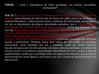 FORUM : ” Qual a importância de haver psicólogos nas escolas secundárias
                            portuguesas?”


Prof. JS: “Em 1991 foram criados os Serviços de Psicologia e Orientação (SPO) nas
escolas, neste processo de reforma que se iniciou em 1986, com a Lei de Bases do
Sistema Educativo.(…) Basicamente havia 3 vertentes de intervenção, que tinham a
ver com a dinamização da própria comunidade educativa, isto é: elevar a própria
participação dos pais, dos professores e dos estudantes (tinha esta dimensão mais
macro); depois tinha uma intervenção mais associada àquilo que vulgarmente se
chamam dificuldades de aprendizagem, devido à organização perante o estudo; e
havia uma outra vertente de ajudar os estudantes a construírem o seu próprio
percurso, ajudá-los à realização de escolhas - a chamada orientação nas vertentes
escolar e profissional. Portanto, havia uma matriz de intervenção do psicólogo
educacional, numa realidade que era a realidade criada por aquele diploma.
Aqueles serviços eram interdisciplinares e incluíam, além de psicólogos, um técnico de
serviço social e um professor especializado, dependendo do nível, variava a área de
especialização, sendo que o psicólogo tinha um papel preponderante, que assentava
basicamente em várias ideias, e uma tinha a ver com a tarefa de desenvolvimento no
plano social.”
 