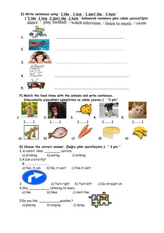 E) Write sentences using ‘ I like , I love , I don’t like , I hate ’
        ( ‘I like ,I love ,I don’t like ,I hate ’ kullanarak resimlere göre cümle yazınız)’3pts’




     1.                       ………………………………………………………………………………………


     2.                      …………………………………………………………………



     3.                      ……………………………………………………………………



     4.                      ……………………………………………………………………………………………..



     5.                     ………………………………………………………………………

 F) Match the food items with the animals and write sentences.
    (Hayvanlarla yiyecekleri eşleştiriniz ve cümle yazınız.) ‘’3 pts’’




1.                   2.                 3.              4.                   5.
       (…………)             (…………)              (…………)              (…………)               (…………)




a)                   b)                  c)                  d)                   e)

 G) Choose the correct answer. (Doğru şıkkı işaretleyiniz.) ‘’ 3 pts ‘’
 1.A rabbit likes ________ carrots.
   a) drinking       b) eating       c) milking
 2.A:Can a bird fly?
   B: ……………………………
   a) Yes, it can    b) No, it can’t c) Yes,it can’t




 3.                  a) Turn right   b) Turn left            c) Go straight on
 4.She ___________ listening to music.
    a) like      b) likes          c) don’t like

 5.Do you like ___________puzzles ?
   a) playing      b) singing       c) doing
 