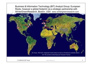 Business & Information Technology (BIT) Analyst Group: European
Roots, however a global footprint via a strategic partnership with
WinterGreenResearch, Boston, USA www.wintergreenresearch.com


                                                 5+5 analysts


         22 analysts

                                                  16 analysts




                              BIT Analyst Group - WGR USA independent market studies are sold by a 35-distributor worldwide
                                             network and 150 countries via Bloomberg and Thompson Financial



  (C) 2008-2012 BIT Analyst
  Group                                                  www.eu-bitgroup.com                                                  4
 