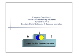 European Commission
       FInES Cluster Meeting Brussels
                  12 October 2012
Session : Digital Enterprise & Business Innovation



                     i
       b                            t

      Invent the 21st Century Enterprise
 