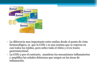 • La diferencia mas importante entre ambas desde el punto de vista
  farmacológico, es que la COX-1 es una enzima que se expresa en
  casi todos los tejidos, pero sobre todo el riñón y el en tracto
  gastrointestinal.
• La COX-2 por el contrario, mantiene los mecanismos inflamatorios
  y amplifica las señales dolorosas que surgen en las áreas de
  inflamación.
 