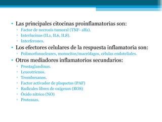 • Las principales citocinas proinflamatorias son:
  ▫ Factor de necrosis tumoral (TNF- alfa).
  ▫ Interlucinas (IL1, IL6, IL8).
  ▫ Interferones.
• Los efectores celulares de la respuesta inflamatoria son:
  ▫ Polimorfonucleares, monocitos/macrófagos, células endoteliales.
• Otros mediadores inflamatorios secundarios:
  ▫   Prostaglandinas.
  ▫   Leucotrienos.
  ▫   Tromboxanos.
  ▫   Factor activador de plaquetas (PAF)
  ▫   Radicales libres de oxígenos (ROS)
  ▫   Óxido nítrico (NO)
  ▫   Proteasas.
 