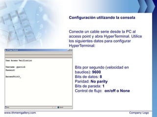 Configuración utilizando la consola


                       Conecte un cable serie desde la PC al
                       access point y abra HyperTerminal. Utilice
                       los siguientes datos para configurar
                       HyperTerminal:




                          Bits por segundo (velocidad en
                          baudios): 9600
                          Bits de datos: 8
                          Paridad: No parity
                          Bits de parada: 1
                          Control de flujo: on/off o None




www.thmemgallery.com                                     Company Logo
 