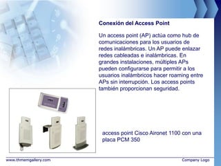 Conexión del Access Point

                       Un access point (AP) actúa como hub de
                       comunicaciones para los usuarios de
                       redes inalámbricas. Un AP puede enlazar
                       redes cableadas e inalámbricas. En
                       grandes instalaciones, múltiples APs
                       pueden configurarse para permitir a los
                       usuarios inalámbricos hacer roaming entre
                       APs sin interrupción. Los access points
                       también proporcionan seguridad.




                        access point Cisco Aironet 1100 con una
                        placa PCM 350


www.thmemgallery.com                                   Company Logo
 