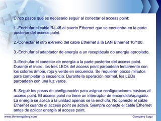 Cinco pasos que es necesario seguir al conectar el access point:

     1.-Enchufar el cable RJ-45 al puerto Ethernet que se encuentra en la parte
     posterior del access point.

     2.-Conectar el otro extremo del cable Ethernet a la LAN Ethernet 10/100.

     3.-Enchufar el adaptador de energía a un receptáculo de energía apropiado.

     3.-Enchufar el conector de energía a la parte posterior del access point.
     Durante el inicio, los tres LEDs del access point parpadean lentamente con
     los colores ámbar, rojo y verde en secuencia. Se requieren pocos minutos
     para completar la secuencia. Durante la operación normal, los LEDs
     parpadean con una luz verde.

     5.-Seguir los pasos de configuración para asignar configuraciones básicas al
     access point. El access point no tiene un interruptor de encendido/apagado.
     La energía se aplica a la unidad apenas se la enchufa. No conecte el cable
     Ethernet cuando el access point se activa. Siempre conecte el cable Ethernet
     antes de aplicar energía al access point.
www.thmemgallery.com                                                    Company Logo
 