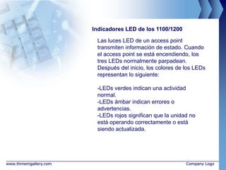 Indicadores LED de los 1100/1200

                        Las luces LED de un access point
                        transmiten información de estado. Cuando
                        el access point se está encendiendo, los
                        tres LEDs normalmente parpadean.
                        Después del inicio, los colores de los LEDs
                        representan lo siguiente:

                        -LEDs verdes indican una actividad
                        normal.
                        -LEDs ámbar indican errores o
                        advertencias.
                        -LEDs rojos significan que la unidad no
                        está operando correctamente o está
                        siendo actualizada.




www.thmemgallery.com                                       Company Logo
 