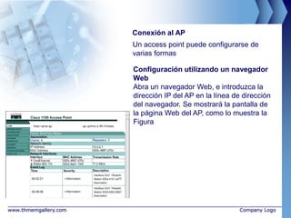 Conexión al AP
                       Un access point puede configurarse de
                       varias formas

                       Configuración utilizando un navegador
                       Web
                       Abra un navegador Web, e introduzca la
                       dirección IP del AP en la línea de dirección
                       del navegador. Se mostrará la pantalla de
                       la página Web del AP, como lo muestra la
                       Figura




www.thmemgallery.com                                     Company Logo
 