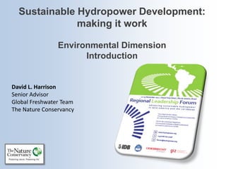 Sustainable Hydropower Development:
              making it work

                Environmental Dimension
                      Introduction


David L. Harrison
Senior Advisor
Global Freshwater Team
The Nature Conservancy
 