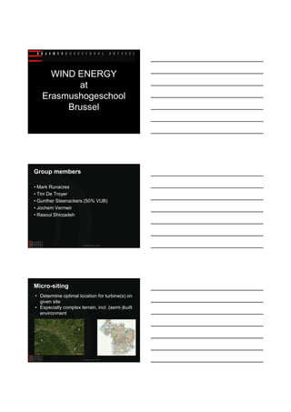 23/03/2011




     WIND ENERGY
          at
   Erasmushogeschool
        Brussel




Group members

• Mark Runacres
• Tim De Troyer
• Gunther Steenackers (50% VUB)
• Jochem Vermeir
• Rasoul Shirzadeh




                           Wind energy research at EhB




Micro-siting
• Determine optimal location for turbine(s) on
  given site
• Especially complex terrain, incl. (semi-)built
  environment

                                                         ?
                       ?



  ?


                   ?
                                                         ?


                           Wind energy research at EhB




                                                                     1
 