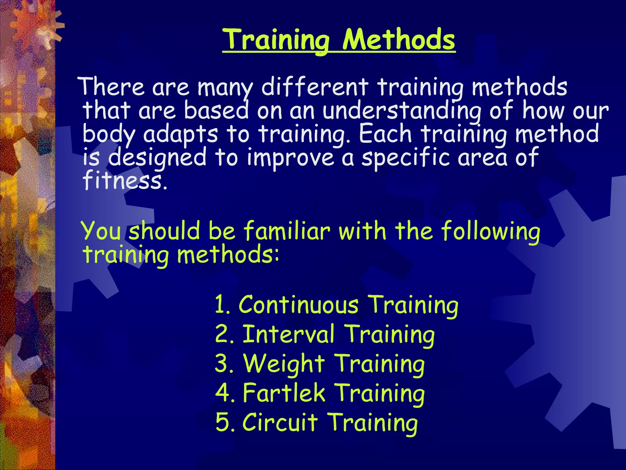 Training Methods
There are many different training methods
that are based on an understanding of how our
body adapts to training. Each training method
is designed to improve a specific area of
fitness.

You should be familiar with the following
training methods:

           1. Continuous Training
           2. Interval Training
           3. Weight Training
           4. Fartlek Training
           5. Circuit Training
 