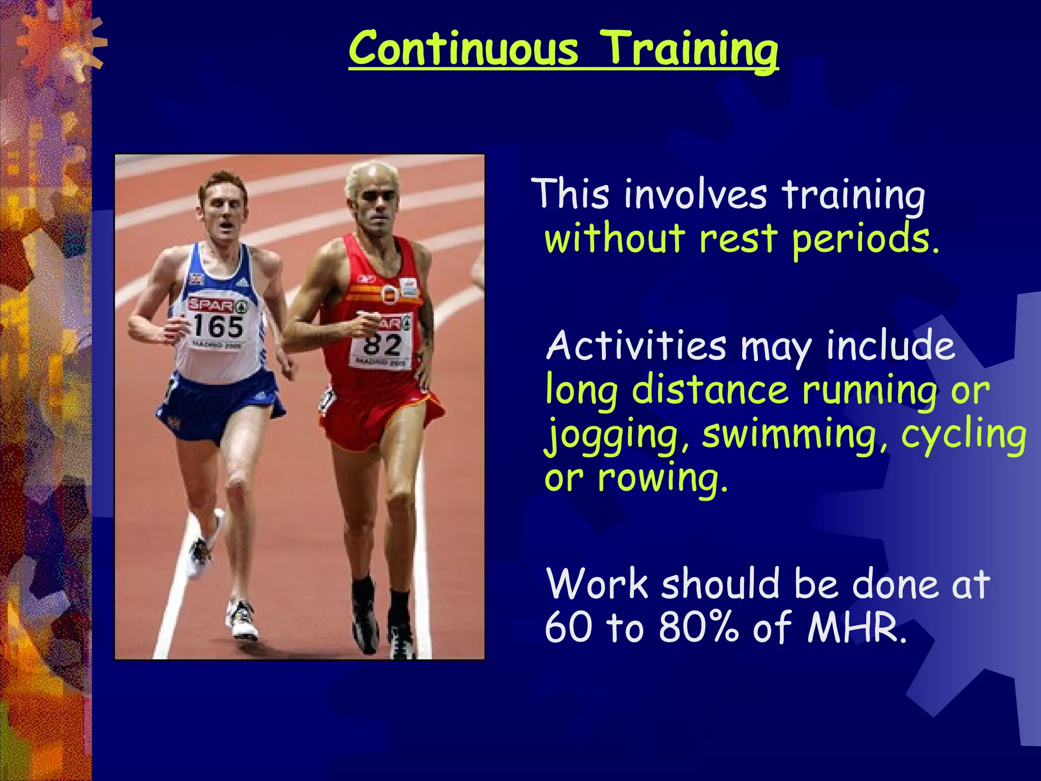 Continuous Training


       This involves training
        without rest periods.

        Activities may include
        long distance running or
        jogging, swimming, cycling
        or rowing.

        Work should be done at
        60 to 80% of MHR.
 