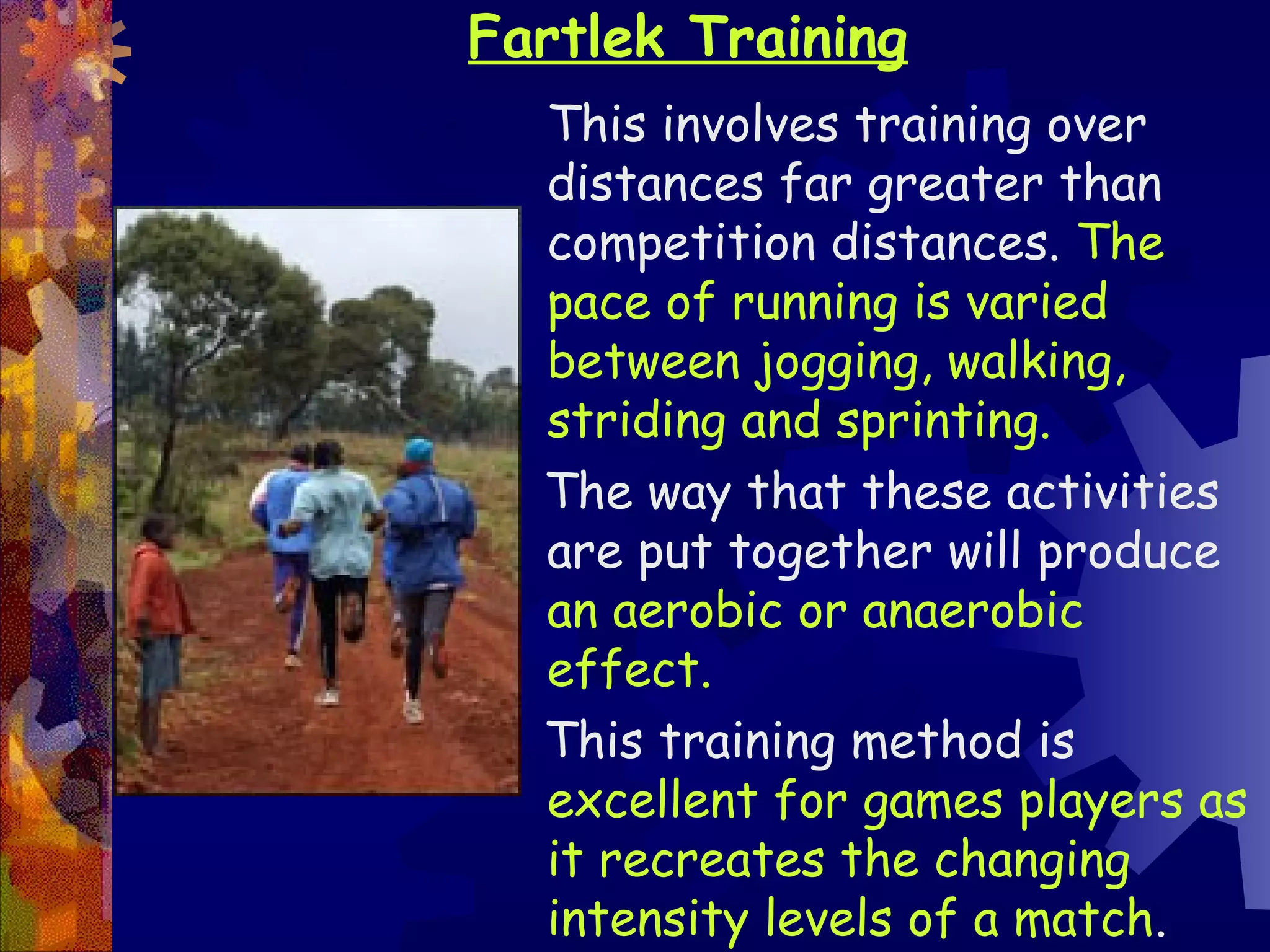 Fartlek Training
  This involves training over
  distances far greater than
  competition distances. The
  pace of running is varied
  between jogging, walking,
  striding and sprinting.
  The way that these activities
  are put together will produce
  an aerobic or anaerobic
  effect.
  This training method is
  excellent for games players as
  it recreates the changing
  intensity levels of a match.
 