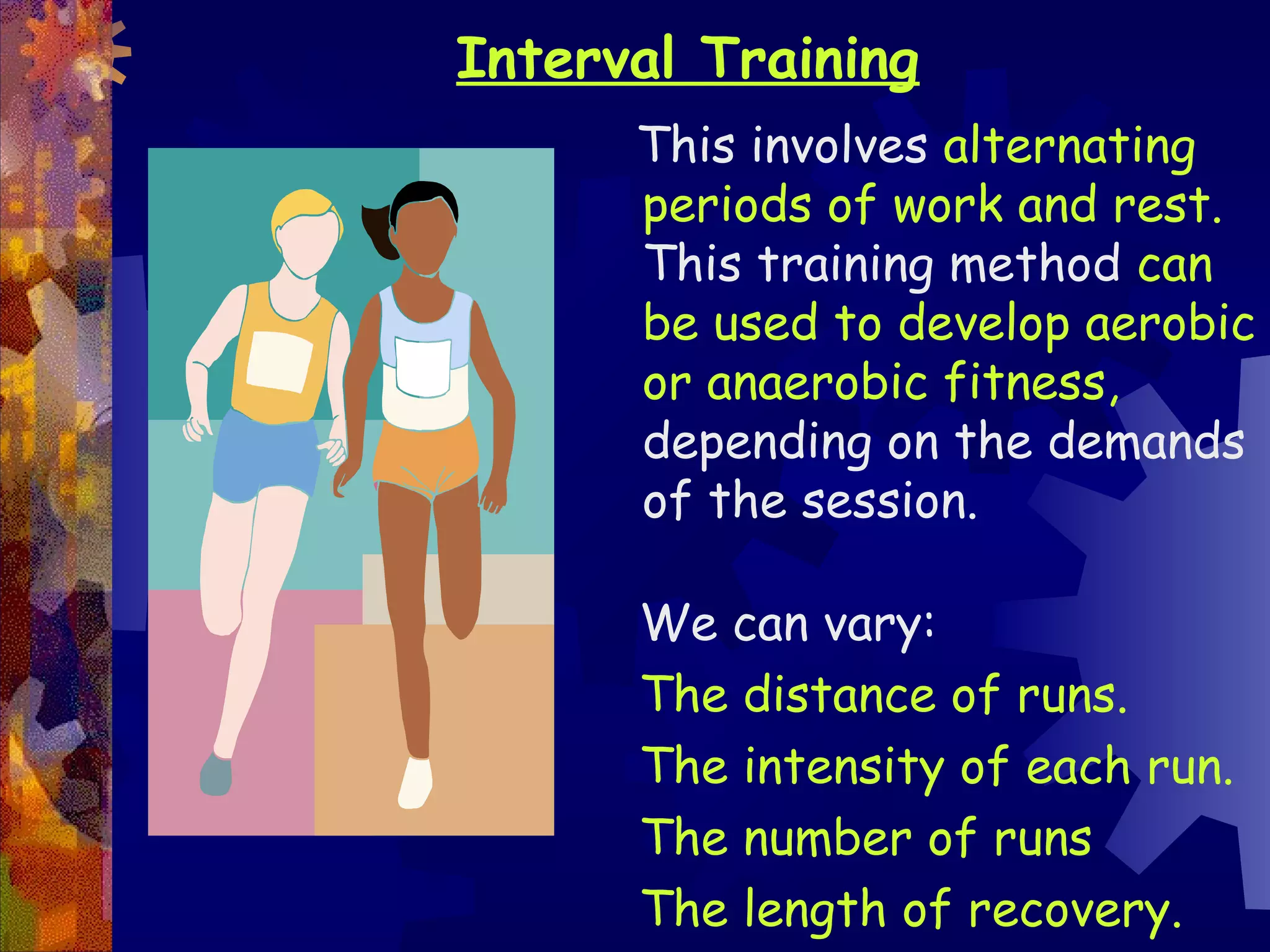 Interval Training
      This involves alternating
      periods of work and rest.
      This training method can
      be used to develop aerobic
      or anaerobic fitness,
      depending on the demands
      of the session.

      We can vary:
      The distance of runs.
      The intensity of each run.
      The number of runs
      The length of recovery.
 