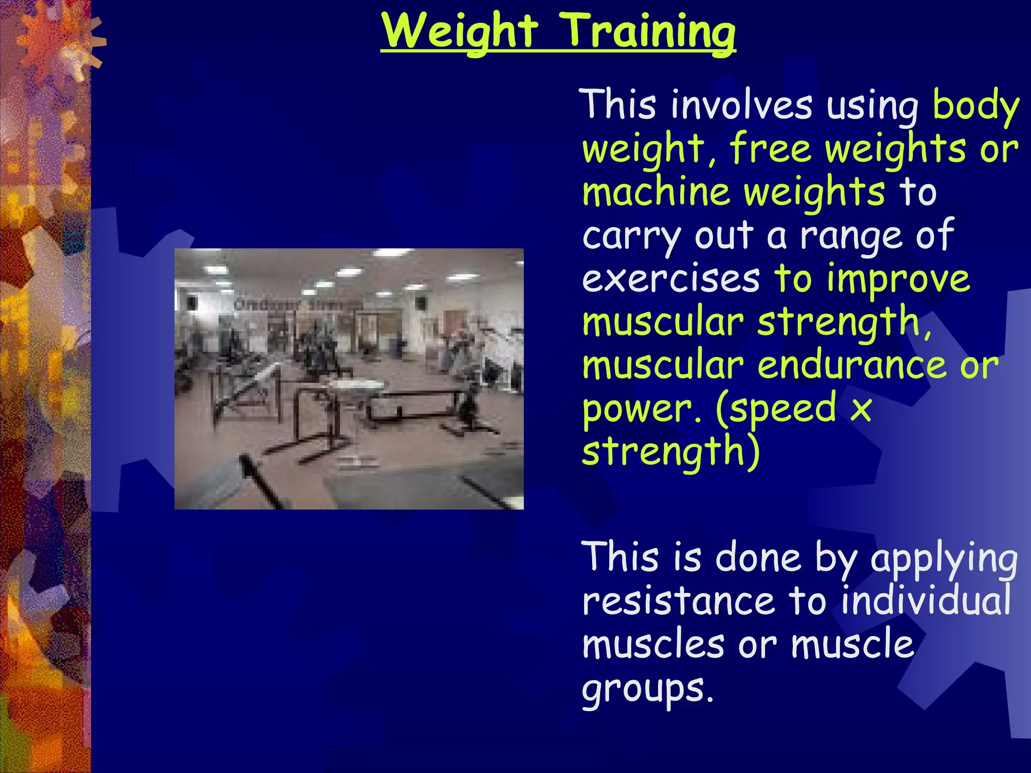 Weight Training
        This involves using body
        weight, free weights or
        machine weights to
        carry out a range of
        exercises to improve
        muscular strength,
        muscular endurance or
        power. (speed x
        strength)

        This is done by applying
        resistance to individual
        muscles or muscle
        groups.
 