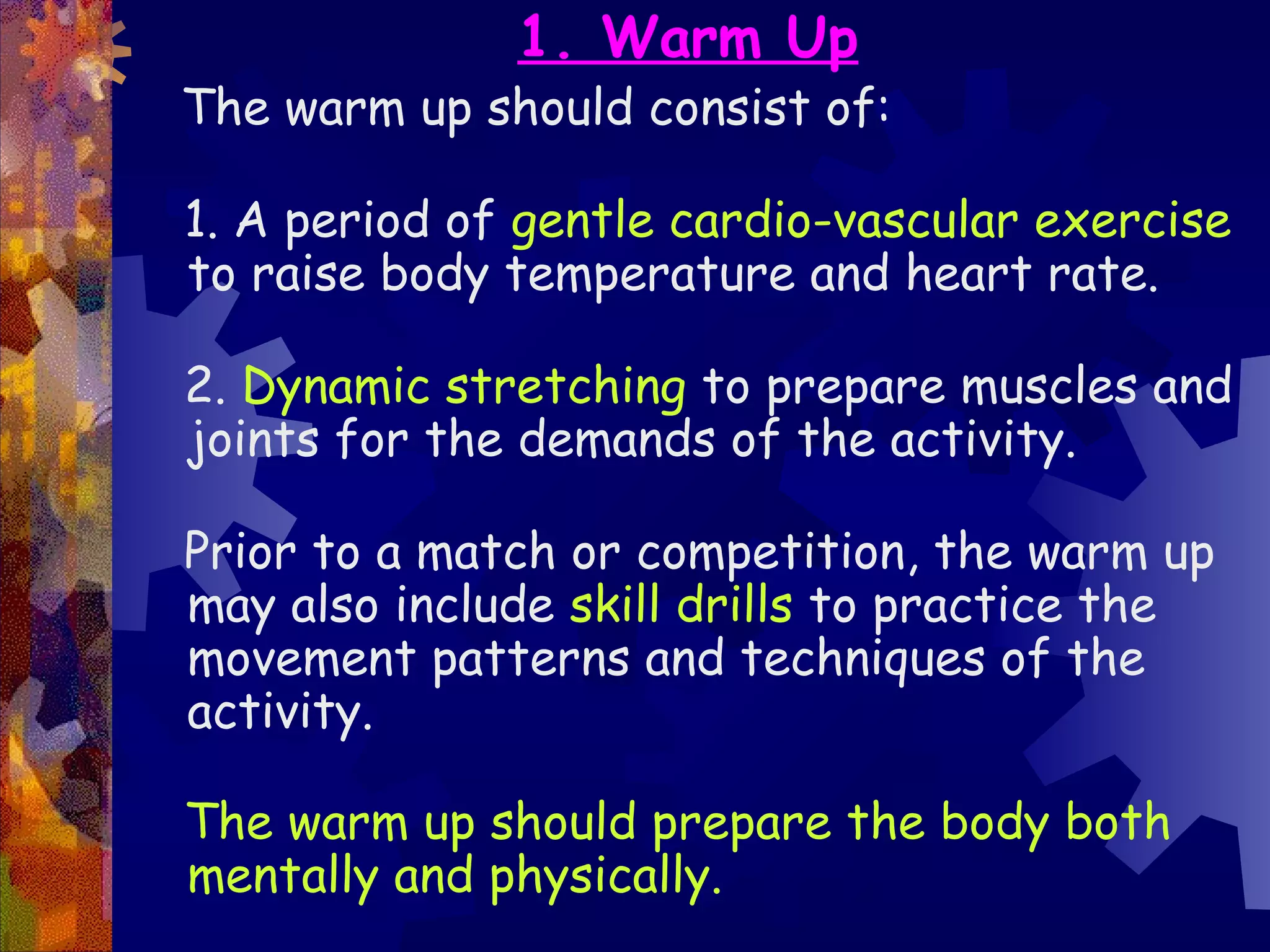 1. Warm Up
The warm up should consist of:

1. A period of gentle cardio-vascular exercise
to raise body temperature and heart rate.

2. Dynamic stretching to prepare muscles and
joints for the demands of the activity.

Prior to a match or competition, the warm up
may also include skill drills to practice the
movement patterns and techniques of the
activity.

The warm up should prepare the body both
mentally and physically.
 