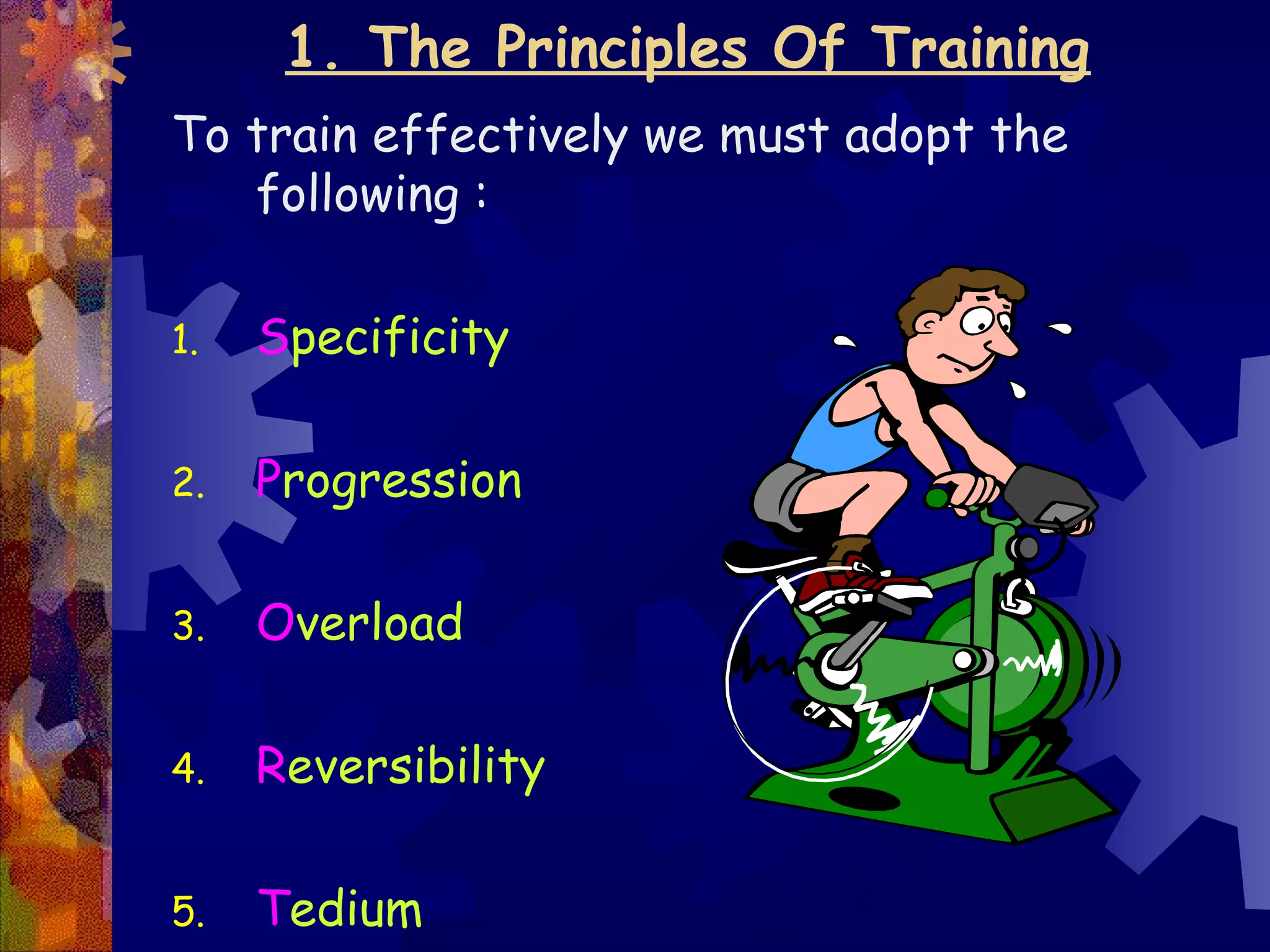 1. The Principles Of Training
To train effectively we must adopt the
   following :

1.   Specificity

2.   Progression

3.   Overload

4.   Reversibility

5.   Tedium
 