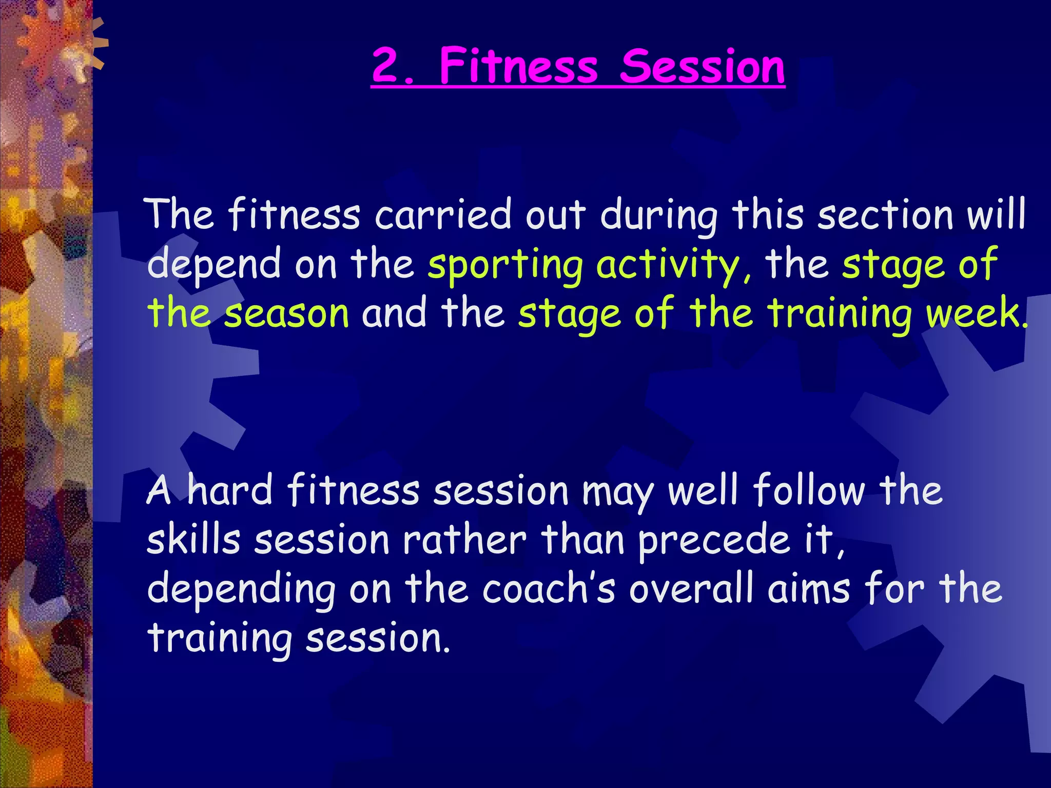 2. Fitness Session


The fitness carried out during this section will
depend on the sporting activity, the stage of
the season and the stage of the training week.



A hard fitness session may well follow the
skills session rather than precede it,
depending on the coach’s overall aims for the
training session.
 