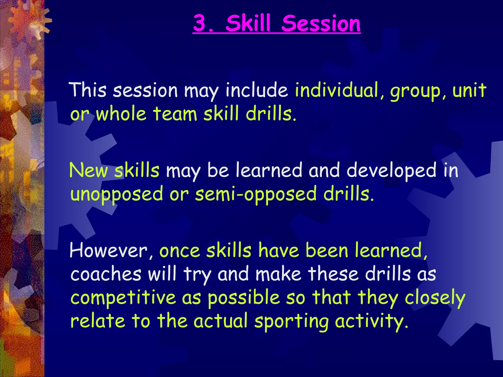 3. Skill Session

This session may include individual, group, unit
or whole team skill drills.

New skills may be learned and developed in
unopposed or semi-opposed drills.

However, once skills have been learned,
coaches will try and make these drills as
competitive as possible so that they closely
relate to the actual sporting activity.
 