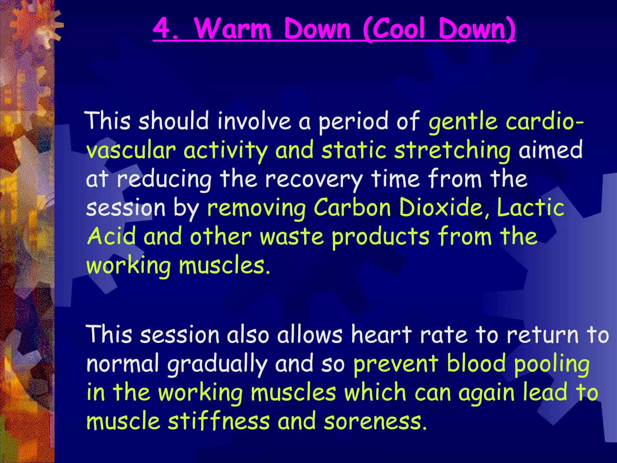 4. Warm Down (Cool Down)


This should involve a period of gentle cardio-
vascular activity and static stretching aimed
at reducing the recovery time from the
session by removing Carbon Dioxide, Lactic
Acid and other waste products from the
working muscles.

This session also allows heart rate to return to
normal gradually and so prevent blood pooling
in the working muscles which can again lead to
muscle stiffness and soreness.
 