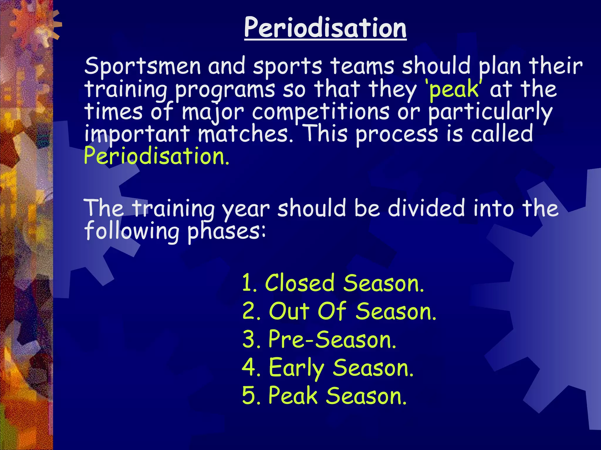 Periodisation
Sportsmen and sports teams should plan their
training programs so that they ‘peak’ at the
times of major competitions or particularly
important matches. This process is called
Periodisation.

The training year should be divided into the
following phases:

              1. Closed Season.
              2. Out Of Season.
              3. Pre-Season.
              4. Early Season.
              5. Peak Season.
 