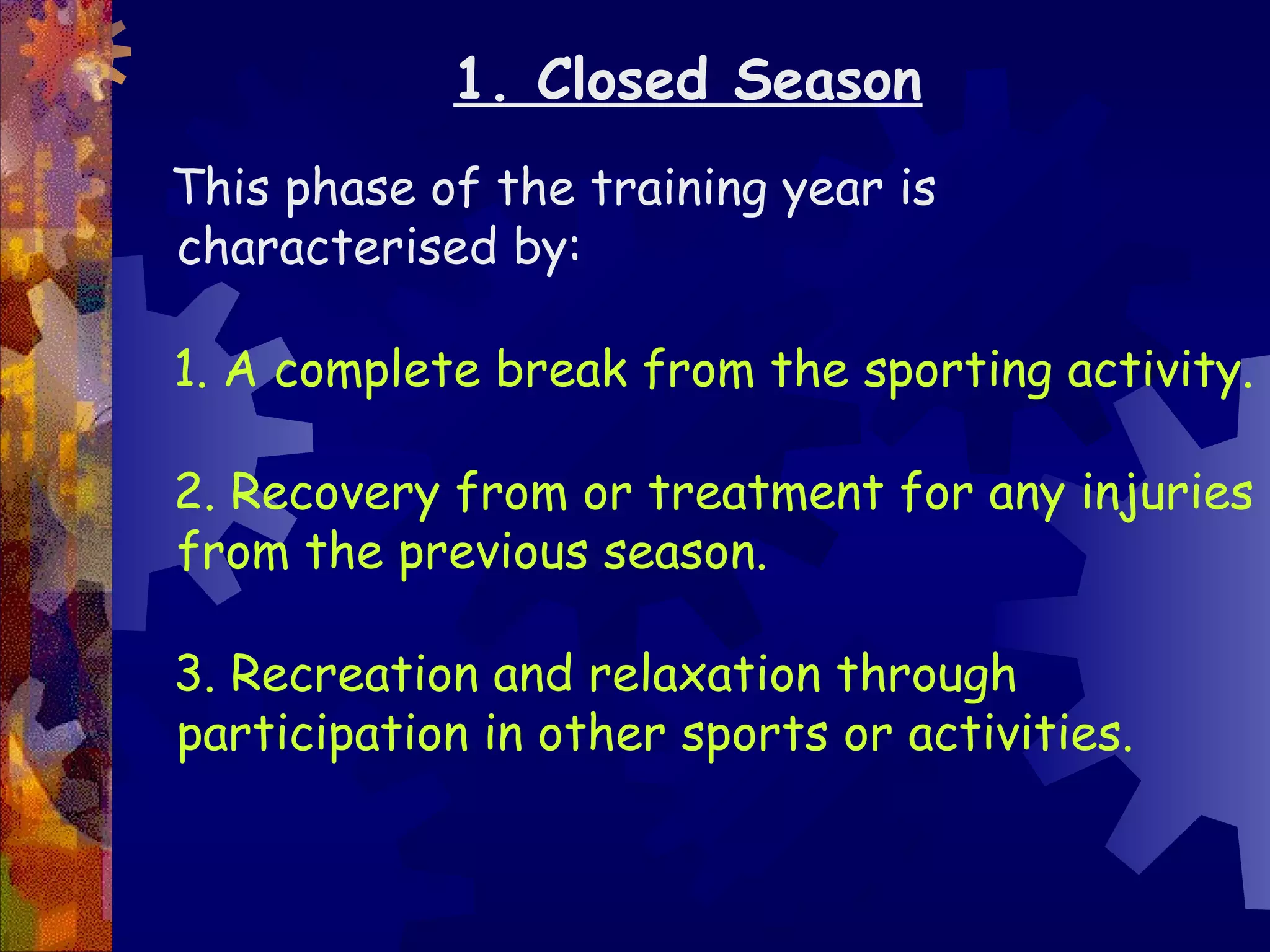 1. Closed Season
This phase of the training year is
characterised by:

1. A complete break from the sporting activity.

2. Recovery from or treatment for any injuries
from the previous season.

3. Recreation and relaxation through
participation in other sports or activities.
 
