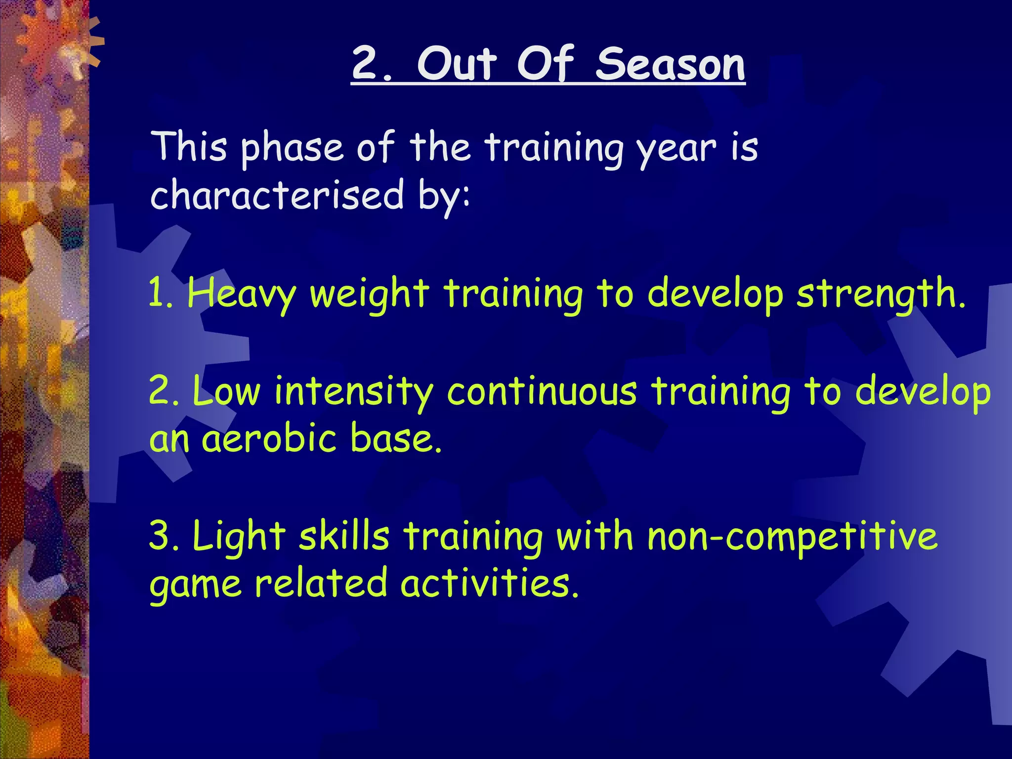 2. Out Of Season
This phase of the training year is
characterised by:

1. Heavy weight training to develop strength.

2. Low intensity continuous training to develop
an aerobic base.

3. Light skills training with non-competitive
game related activities.
 