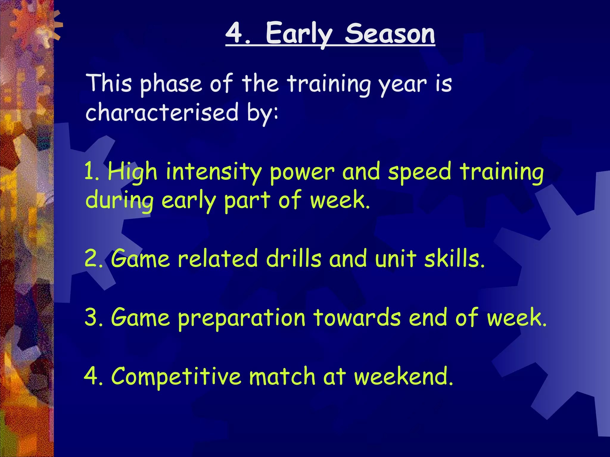 4. Early Season
This phase of the training year is
characterised by:

1. High intensity power and speed training
during early part of week.

2. Game related drills and unit skills.

3. Game preparation towards end of week.

4. Competitive match at weekend.
 